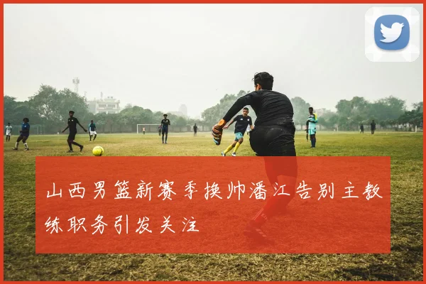 山西男篮新赛季换帅潘江告别主教练职务引发关注