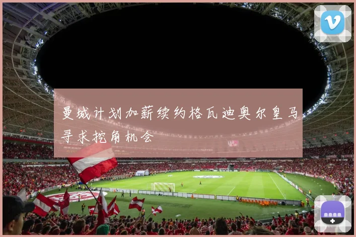 曼城计划加薪续约格瓦迪奥尔皇马寻求挖角机会