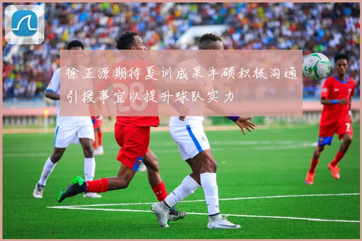 徐正源期待夏训成果丰硕积极沟通引援事宜以提升球队实力