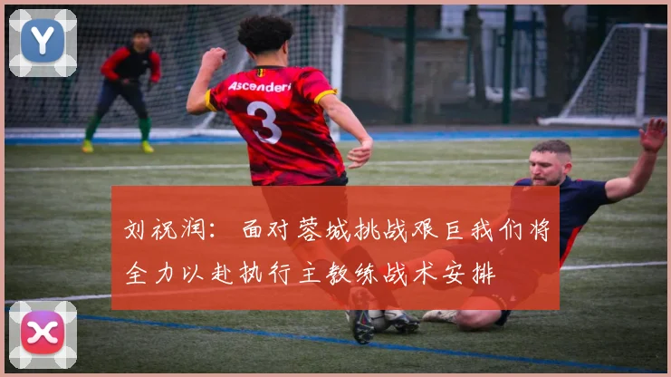 刘祝润：面对蓉城挑战艰巨我们将全力以赴执行主教练战术安排