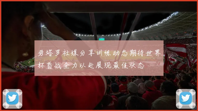 劳塔罗社媒分享训练动态期待世界杯首战全力以赴展现最佳状态