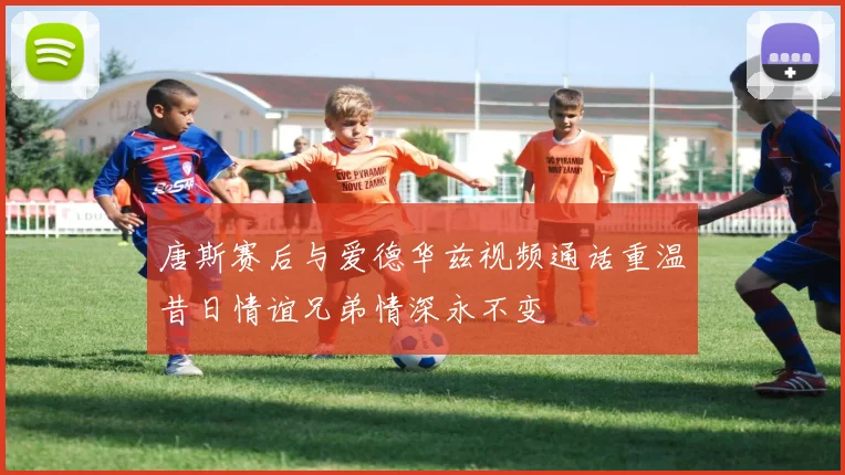 唐斯赛后与爱德华兹视频通话重温昔日情谊兄弟情深永不变
