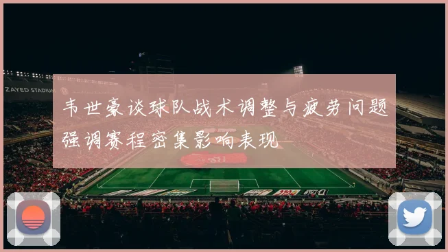 韦世豪谈球队战术调整与疲劳问题强调赛程密集影响表现