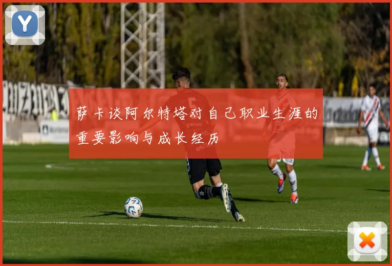 萨卡谈阿尔特塔对自己职业生涯的重要影响与成长经历