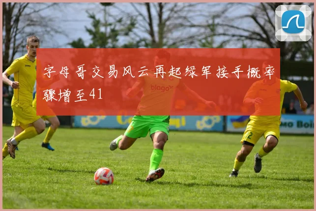 字母哥交易风云再起绿军接手概率骤增至41