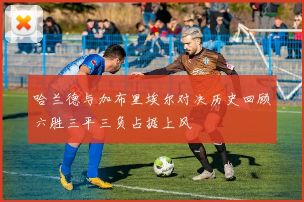 哈兰德与加布里埃尔对决历史回顾六胜三平三负占据上风