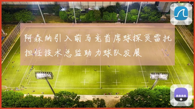 阿森纳引入前马竞首席球探莫雷托担任技术总监助力球队发展