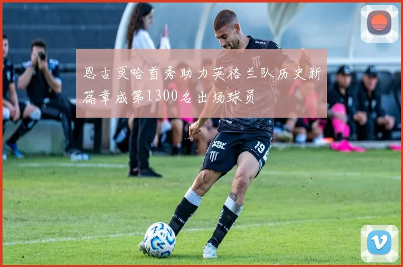 恩古莫哈首秀助力英格兰队历史新篇章成第1300名出场球员