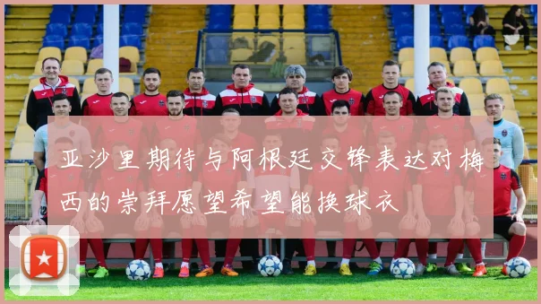 亚沙里期待与阿根廷交锋表达对梅西的崇拜愿望希望能换球衣