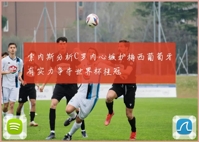 索内斯分析C罗内心嫉妒梅西葡萄牙有实力争夺世界杯桂冠