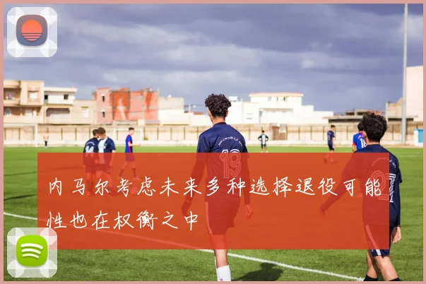 内马尔考虑未来多种选择退役可能性也在权衡之中
