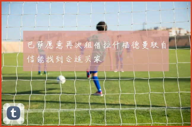 巴萨愿意再次租借拉什福德曼联自信能找到合适买家
